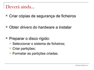 Sistemas Operativos
Deverá ainda...
 Criar cópias de segurança de ficheiros
 Obter drivers do hardware a instalar
 Preparar o disco rígido:
 Seleccionar o sistema de ficheiros;
 Criar partições;
 Formatar as partições criadas.
 