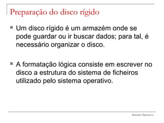 Sistemas Operativos
Preparação do disco rígido
 Um disco rígido é um armazém onde se
pode guardar ou ir buscar dados; para tal, é
necessário organizar o disco.
 A formatação lógica consiste em escrever no
disco a estrutura do sistema de ficheiros
utilizado pelo sistema operativo.
 