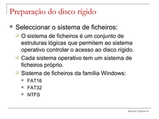 Sistemas Operativos
Preparação do disco rígido
 Seleccionar o sistema de ficheiros:
 O sistema de ficheiros é um conjunto de
estruturas lógicas que permitem ao sistema
operativo controlar o acesso ao disco rígido.
 Cada sistema operativo tem um sistema de
ficheiros próprio.
 Sistema de ficheiros da família Windows:
 FAT16
 FAT32
 NTFS
 