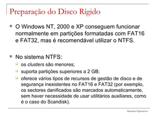 Sistemas Operativos
Preparação do Disco Rígido
 O Windows NT, 2000 e XP conseguem funcionar
normalmente em partições formatadas com FAT16
e FAT32, mas é recomendável utilizar o NTFS.
 No sistema NTFS:
 os clusters são menores;
 suporta partições superiores a 2 GB;
 oferece vários tipos de recursos de gestão de disco e de
segurança inexistentes no FAT16 e FAT32 (por exemplo,
os sectores danificados são marcados automaticamente,
sem haver necessidade de usar utilitários auxiliares, como
é o caso do Scandisk).
 