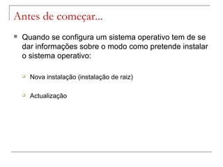 Antes de começar...
 Quando se configura um sistema operativo tem de se
dar informações sobre o modo como pretende instalar
o sistema operativo:
 Nova instalação (instalação de raiz)
 Actualização
 