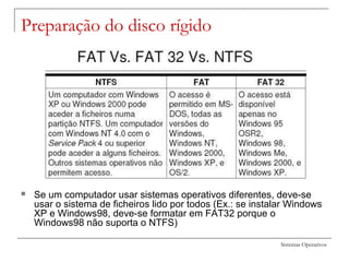 Sistemas Operativos
Preparação do disco rígido
 Se um computador usar sistemas operativos diferentes, deve-se
usar o sistema de ficheiros lido por todos (Ex.: se instalar Windows
XP e Windows98, deve-se formatar em FAT32 porque o
Windows98 não suporta o NTFS)
 