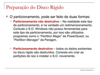Sistemas Operativos
Preparação do Disco Rígido
 O particionamento, pode ser feito de duas formas:
 Particionamento não destrutivo – Na realidade este tipo
de particionamento, é na verdade um redimensionamento.
Contudo o S.O. Windows não possui ferramentas para
este tipo de particionamento, por isso são utilizados
programas como o “Partition Magic” da PowerQuest, ou
“Partition Manager” da Paragon.
 Particionamento destrutivo – todos os dados existentes
no disco rígido são destruídos. Consiste em criar as
partições de raiz e instalar o S.O. novamente.
 