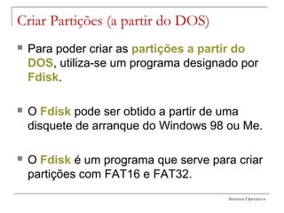 Sistemas Operativos
Criar Partições (a partir do DOS)
 Para poder criar as partições a partir do
DOS, utiliza-se um programa designado por
Fdisk.
 O Fdisk pode ser obtido a partir de uma
disquete de arranque do Windows 98 ou Me.
 O Fdisk é um programa que serve para criar
partições com FAT16 e FAT32.
 