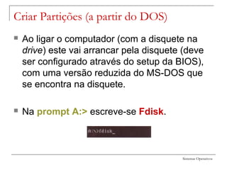 Sistemas Operativos
 Ao ligar o computador (com a disquete na
drive) este vai arrancar pela disquete (deve
ser configurado através do setup da BIOS),
com uma versão reduzida do MS-DOS que
se encontra na disquete.
 Na prompt A:> escreve-se Fdisk.
Criar Partições (a partir do DOS)
 