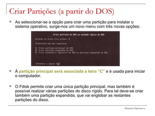 Sistemas Operativos
Criar Partições (a partir do DOS)
 Ao seleccionar-se a opção para criar uma partição para instalar o
sistema operativo, surge-nos um novo menu com três novas opções:
 À partição principal será associada a letra “C” e é usada para iniciar
o computador.
 O Fdisk permite criar uma única partição principal, mas também é
possível realizar várias partições do disco rígido. Para tal deve-se criar
também uma partição expandida, que vai englobar as restantes
partições do disco.
 