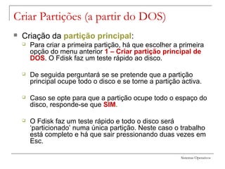 Sistemas Operativos
Criar Partições (a partir do DOS)
 Criação da partição principal:
 Para criar a primeira partição, há que escolher a primeira
opção do menu anterior 1 – Criar partição principal de
DOS. O Fdisk faz um teste rápido ao disco.
 De seguida perguntará se se pretende que a partição
principal ocupe todo o disco e se torne a partição activa.
 Caso se opte para que a partição ocupe todo o espaço do
disco, responde-se que SIM.
 O Fdisk faz um teste rápido e todo o disco será
‘particionado’ numa única partição. Neste caso o trabalho
está completo e há que sair pressionando duas vezes em
Esc.
 