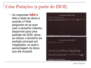 Sistemas Operativos
Criar Partições (a partir do DOS)
 Ao responder NÃO é
feito o teste ao disco e
quando o Fdisk
perguntar se se quer
usar o tamanho máximo
disponível para uma
partição do DOS, deve-
se indicar o tamanho da
partição principal em
megabytes, ou qual a
percentagem do disco
que ela ocupará
 