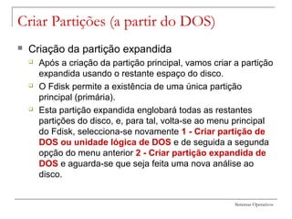 Sistemas Operativos
Criar Partições (a partir do DOS)
 Criação da partição expandida
 Após a criação da partição principal, vamos criar a partição
expandida usando o restante espaço do disco.
 O Fdisk permite a existência de uma única partição
principal (primária).
 Esta partição expandida englobará todas as restantes
partições do disco, e, para tal, volta-se ao menu principal
do Fdisk, selecciona-se novamente 1 - Criar partição de
DOS ou unidade lógica de DOS e de seguida a segunda
opção do menu anterior 2 - Criar partição expandida de
DOS e aguarda-se que seja feita uma nova análise ao
disco.
 