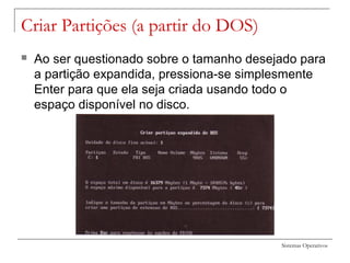 Sistemas Operativos
Criar Partições (a partir do DOS)
 Ao ser questionado sobre o tamanho desejado para
a partição expandida, pressiona-se simplesmente
Enter para que ela seja criada usando todo o
espaço disponível no disco.
 