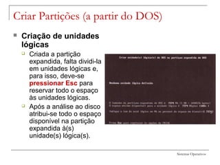 Sistemas Operativos
Criar Partições (a partir do DOS)
 Criação de unidades
lógicas
 Criada a partição
expandida, falta dividi-la
em unidades lógicas e,
para isso, deve-se
pressionar Esc para
reservar todo o espaço
às unidades lógicas.
 Após a análise ao disco
atribui-se todo o espaço
disponível na partição
expandida à(s)
unidade(s) lógica(s).
 