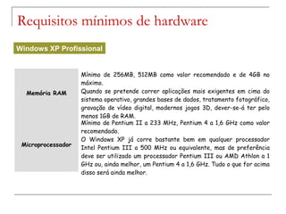 Memória RAM
Mínimo de 256MB, 512MB como valor recomendado e de 4GB no
máximo.
Quando se pretende correr aplicações mais exigentes em cima do
sistema operativo, grandes bases de dados, tratamento fotográfico,
gravação de vídeo digital, modernos jogos 3D, dever-se-á ter pelo
menos 1GB de RAM.
Microprocessador
Mínimo de Pentium II a 233 MHz, Pentium 4 a 1,6 GHz como valor
recomendado.
O Windows XP já corre bastante bem em qualquer processador
Intel Pentium III a 500 MHz ou equivalente, mas de preferência
deve ser utilizado um processador Pentium III ou AMD Athlon a 1
GHz ou, ainda melhor, um Pentium 4 a 1,6 GHz. Tudo o que for acima
disso será ainda melhor.
Requisitos mínimos de hardware
Windows XP Profissional
 