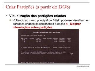 Sistemas Operativos
Criar Partições (a partir do DOS)
 Visualização das partições criadas
 Voltando ao menu principal do Fdisk, pode-se visualizar as
partições criadas seleccionando a opção 4 - Mostrar
informações sobre partições.
 
