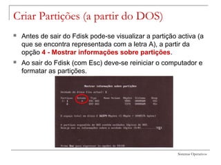 Sistemas Operativos
Criar Partições (a partir do DOS)
 Antes de sair do Fdisk pode-se visualizar a partição activa (a
que se encontra representada com a letra A), a partir da
opção 4 - Mostrar informações sobre partições.
 Ao sair do Fdisk (com Esc) deve-se reiniciar o computador e
formatar as partições.
 