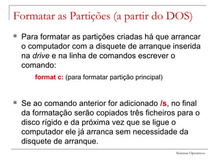 Sistemas Operativos
Formatar as Partições (a partir do DOS)
 Para formatar as partições criadas há que arrancar
o computador com a disquete de arranque inserida
na drive e na linha de comandos escrever o
comando:
format c: (para formatar partição principal)
 Se ao comando anterior for adicionado /s, no final
da formatação serão copiados três ficheiros para o
disco rígido e da próxima vez que se ligue o
computador ele já arranca sem necessidade da
disquete de arranque.
 