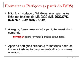 Sistemas Operativos
Formatar as Partições (a partir do DOS)
 Não fica instalado o Windows, mas apenas os
ficheiros básicos do MS-DOS (MS-DOS.SYS,
IO.SYS e COMMAND.COM)
 A seguir, formata-se a outra partição inserindo o
comando:
format D: (para formatar partição secundária)
 Após as partições criadas e formatadas pode-se
iniciar a instalação propriamente dita do sistema
operativo.
 