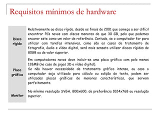 Disco
rígido
Relativamente ao disco rígido, desde os finais de 2001 que começa a ser difícil
encontrar PCs novos com discos menores do que 30 GB, pelo que podemos
encarar este como um valor de referência. Contudo, se o computador for para
utilizar com tarefas intensivas, como são os casos de tratamento de
fotografia, áudio e vídeo digital, será mais sensato utilizar discos rígidos de
80GB ou de valor superior.
Placa
gráfica
Em computadores novos deve incluir-se uma placa gráfica com pelo menos
128MB (no caso de jogos 3D e vídeo digital).
Se não houver necessidade de tratamento gráfico intenso, ou caso o
computador seja utilizado para cálculo ou edição de texto, podem ser
utilizadas placas gráficas de menores características, que servem
perfeitamente.
Monitor
No mínimo resolução SVGA, 800x600, de preferência 1024x768 ou resolução
superior.
Requisitos mínimos de hardware
 