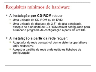 Requisitos mínimos de hardware
 A instalação por CD-ROM requer:
 Uma unidade de CD-ROM ou de DVD;
 Uma unidade de disquete de 3,5’’, de alta densidade,
excepto se a unidade de CD-ROM estiver configurada para
arrancar o programa de configuração a partir de um CD.
 A instalação a partir da rede requer:
 Adaptador de rede compatível com o sistema operativo e
cabo respectivo;
 Acesso à partilha de rede onde estão os ficheiros de
configuração.
 