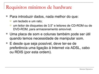 Sistemas Operativos
Requisitos mínimos de hardware
 Para introduzir dados, nada melhor do que:
 um teclado e um rato;
 um leitor de disquetes de 3,5” e leitores de CD-ROM ou de
DVD-ROM, para armazenamento amovível.
 Uma placa de som e colunas também pode ser útil
quando temos necessidade de manipular som.
 E desde que seja possível, deve ter-se de
preferência uma ligação à Internet via ADSL, cabo
ou RDIS (por esta ordem).
 