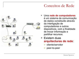 Sistemas Operativos
Conceitos de Rede
 Uma rede de computadores
é um sistema de comunicação
de dados constituído através
da interligação de
computadores e outros
dispositivos, com a finalidade
de trocar informação e
partilhar recursos.
 Existem duas
arquitecturas de rede:
 cliente/servidor
 peer-to-peer
 