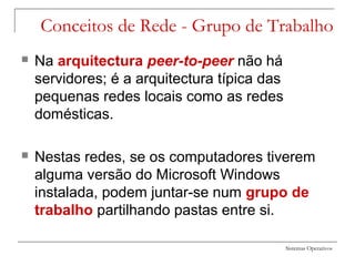 Sistemas Operativos
Conceitos de Rede - Grupo de Trabalho
 Na arquitectura peer-to-peer não há
servidores; é a arquitectura típica das
pequenas redes locais como as redes
domésticas.
 Nestas redes, se os computadores tiverem
alguma versão do Microsoft Windows
instalada, podem juntar-se num grupo de
trabalho partilhando pastas entre si.
 