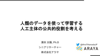 @HiroTHamadaJP
濱田 太陽, Ph.D
シニアリサーチャー
株式会社アラヤ
人類のデータを使って学習する
人工主体の公共的役割を考える
 