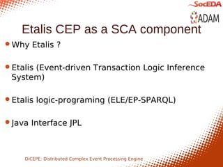 Etalis CEP as a SCA component
Why Etalis ?


Etalis (Event-driven Transaction Logic Inference
 System)

Etalis logic-programing (ELE/EP-SPARQL)


Java Interface JPL




    DiCEPE: Distributed Complex Event Processing Engine
 