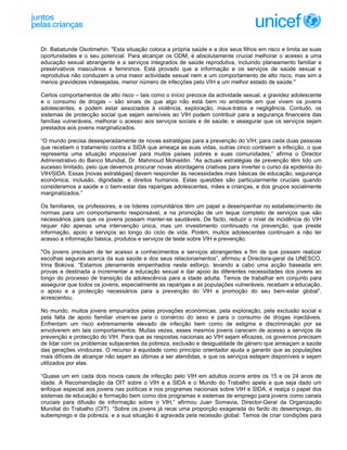 Dr. Babatunde Osotimehin. "Esta situação coloca a própria saúde e a dos seus filhos em risco e limita as suas
oportunidades e o seu potencial. Para alcançar os ODM, é absolutamente crucial melhorar o acesso a uma
educação sexual abrangente e a serviços integrados de saúde reprodutiva, incluindo planeamento familiar e
preservativos masculinos e femininos. Está provado que a informação e os serviços de saúde sexual e
reprodutiva não conduzem a uma maior actividade sexual nem a um comportamento de alto risco, mas sim a
menos gravidezes indesejadas, menor número de infecções pelo VIH e um melhor estado de saúde."

Certos comportamentos de alto risco – tais como o início precoce da actividade sexual, a gravidez adolescente
e o consumo de drogas – são sinais de que algo não está bem no ambiente em que vivem os jovens
adolescentes, e podem estar associados à violência, exploração, maus-tratos e negligência. Contudo, os
sistemas de protecção social que sejam sensíveis ao VIH podem contribuir para a segurança financeira das
famílias vulneráveis, melhorar o acesso aos serviços sociais e de saúde, e assegurar que os serviços sejam
prestados aos jovens marginalizados.

“O mundo precisa desesperadamente de novas estratégias para a prevenção do VIH; para cada duas pessoas
que recebem o tratamento contra a SIDA que ameaça as suas vidas, outras cinco contraem a infecção, o que
representa uma situação impossível para muitos países pobres e suas comunidades,” afirma o Director
Administrativo do Banco Mundial, Dr. Mahmoud Mohieldin. “As actuais estratégias de prevenção têm tido um
sucesso limitado, pelo que devemos procurar novas abordagens criativas para inverter o curso da epidemia do
VIH/SIDA. Essas [novas estratégias] devem responder às necessidades mais básicas de educação, segurança
económica, inclusão, dignidade, e direitos humanos. Estas questões são particularmente cruciais quando
consideramos a saúde e o bem-estar das raparigas adolescentes, mães e crianças, e dos grupos socialmente
marginalizados.”

Os familiares, os professores, e os líderes comunitários têm um papel a desempenhar no estabelecimento de
normas para um comportamento responsável, e na promoção de um leque completo de serviços que são
necessários para que os jovens possam manter-se saudáveis. De facto, reduzir o nível de incidência do VIH
requer não apenas uma intervenção única, mas um investimento continuado na prevenção, que preste
informação, apoio e serviços ao longo do ciclo de vida. Porém, muitos adolescentes continuam a não ter
acesso a informação básica, produtos e serviços de teste sobre VIH e prevenção.

"Os jovens precisam de ter acesso a conhecimentos e serviços abrangentes a fim de que possam realizar
escolhas seguras acerca da sua saúde e dos seus relacionamentos”, afirmou a Directora-geral da UNESCO,
Irina Bokova. “Estamos plenamente empenhados neste esforço, levando a cabo uma acção baseada em
provas e destinada a incrementar a educação sexual e dar apoio às diferentes necessidades dos jovens ao
longo do processo de transição da adolescência para a idade adulta. Temos de trabalhar em conjunto para
assegurar que todos os jovens, especialmente as raparigas e as populações vulneráveis, recebam a educação,
o apoio e a protecção necessários para a prevenção do VIH e promoção do seu bem-estar global”,
acrescentou.

No mundo, muitos jovens empurrados pelas provações económicas, pela exploração, pela exclusão social e
pela falta de apoio familiar viram-se para o comércio do sexo e para o consumo de drogas injectáveis.
Enfrentam um risco extremamente elevado de infecção bem como de estigma e discriminação por se
envolverem em tais comportamentos. Muitas vezes, esses mesmos jovens carecem de acesso a serviços de
prevenção e protecção do VIH. Para que as respostas nacionais ao VIH sejam eficazes, os governos precisam
de lidar com os problemas subjacentes da pobreza, exclusão e desigualdade de género que ameaçam a saúde
das gerações vindouras. O recurso à equidade como princípio orientador ajuda a garantir que as populações
mais difíceis de alcançar não sejam as últimas a ser atendidas, e que os serviços estejam disponíveis e sejam
utilizados por elas.

“Quase um em cada dois novos casos de infecção pelo VIH em adultos ocorre entre os 15 e os 24 anos de
idade. A Recomendação da OIT sobre o VIH e a SIDA e o Mundo do Trabalho apela a que seja dado um
enfoque especial aos jovens nas políticas e nos programas nacionais sobre VIH e SIDA, e realça o papel dos
sistemas de educação e formação bem como dos programas e sistemas de emprego para jovens como canais
cruciais para difusão de informação sobre o VIH,” afirmou Juan Somavia, Director-Geral da Organização
Mundial do Trabalho (OIT). “Sobre os jovens já recai uma proporção exagerada do fardo do desemprego, do
subemprego e da pobreza, e a sua situação é agravada pela recessão global. Temos de criar condições para
 