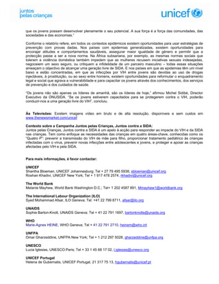 que os jovens possam desenvolver plenamente o seu potencial. A sua força é a força das comunidades, das
sociedades e das economias.”

Conforme o relatório refere, em todos os contextos epidémicos existem oportunidades para usar estratégias de
prevenção com provas dadas. Nos países com epidemias generalizadas, existem oportunidades para
encorajar atitudes e comportamentos saudáveis, assegurar maior igualdade de género e permitir que a
protecção passe a ser a nova norma. Na África subsariana, por exemplo, as mesmas normas sociais que
toleram a violência doméstica também impedem que as mulheres recusem iniciativas sexuais indesejadas,
negoceiem um sexo seguro, ou critiquem a infidelidade de um parceiro masculino – todas essas situações
ameaçam o objectivo de alcançar uma geração livre de SIDA. E nos países em que as epidemias têm um nível
baixo e estão concentradas, em que as infecções por VIH entre jovens são devidas ao uso de drogas
injectáveis, à prostituição, ou ao sexo entre homens, existem oportunidades para reformular o enquadramento
legal e social que agrava a vulnerabilidade e para capacitar os jovens através dos conhecimentos, dos serviços
de prevenção e dos cuidados de saúde.

“Os jovens não são apenas os líderes de amanhã, são os líderes de hoje,” afirmou Michel Sidibé, Director
Executivo da ONUSIDA. “Se os jovens estiverem capacitados para se protegerem contra o VIH, poderão
conduzir-nos a uma geração livre do VIH”, concluiu.


Às Televisões: Existem imagens vídeo em bruto e de alta resolução, disponíveis e sem custos em
www.thenewsmarket.com/unicef

Contexto sobre a Campanha Juntos pelas Crianças, Juntos contra a SIDA:
Juntos pelas Crianças, Juntos contra a SIDA é um apelo à acção para responder ao impacte do VIH e da SIDA
nas crianças. Tem como enfoque as necessidades das crianças em quatro áreas-chave, conhecidas como os
“Quatro P”: prevenir a transmissão do VIH de mãe para filho, proporcionar tratamento pediátrico às crianças
infectadas com o vírus, prevenir novas infecções entre adolescentes e jovens, e proteger e apoiar as crianças
afectadas pelo VIH e pela SIDA.


Para mais informações, é favor contactar:

UNICEF
Shantha Bloeman, UNICEF Johannesburg; Tel + 27 79 495 5938, sbloeman@unicef.org
Roshan Khadivi, UNICEF New York; Tel + 1 917 478 2574, rkhadivi@unicef.org

The World Bank
Melanie Mayhew, World Bank Washington D.C.; Tel+ 1 202 4587 891, Mmayhew1@worldbank.org

The International Labour Organization (ILO)
Syed Mohammad Afsar, ILO Geneva; Tel: +41 22 799 8711, afsar@ilo.org

UNAIDS
Sophie Barton-Knott, UNAIDS Geneva; Tel + 41 22 791 1697, bartonknotts@unaids.org

WHO
Marie-Agnes HEINE, WHO Geneva; Tel + 41 22 791 2710, heinem@who.int

UNFPA
Omar Gharzeddine, UNFPA New York; Tel + 1 212 297 5028, gharzeddine@unfpa.org

UNESCO
Lucia Iglesias, UNESCO Paris; Tel + 33 1 45 68 17 02, l.iglesias@unesco.org

UNICEF Portugal
Helena de Gubernatis, UNICEF Portugal, 21 317 75 13, hgubernatis@unicef.pt
 