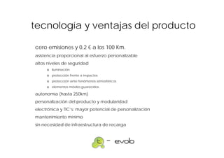 tecnología y ventajas del producto

cero emisiones y 0,2 € a los 100 Km.
asistencia proporcional al esfuerzo personalizable
altos niveles de seguridad
     ο iluminación
     ο protección frente a impactos
     ο protección ante fenómenos atmosféricos
     ο elementos móviles guarecidos

autonomía (hasta 250km)
personalización del producto y modularidad
electrónica y TIC’s: mayor potencial de personalización
mantenimiento mínimo
sin necesidad de infraestructura de recarga
 