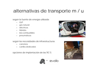 alternativas de transporte m / u
según la fuente de energía utilizada
   –   GLP
   –   gas natural
   –   eléctricos
   –   híbridos
   –   bio-combustibles
   –   pneumáticos


según las necesidades de infraestructuras
   –   carretera
   –   carriles dedicados


opciones de implantación de las TIC’S
 