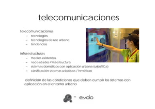 telecomunicaciones
telecomunicaciones
   –   tecnologías
   –   tecnologías de uso urbano
   –   tendencias


infraestructuras
   –   medios existentes
   –   necesidades infraestructura
   –   sistemas domóticos con aplicación urbana (urboTICa)
   –   clasificación sistemas urbóticos / inmóticos


  definición de las condiciones que deben cumplir los sistemas con
  aplicación en el entorno urbano
 