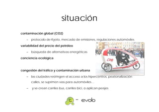 situación
contaminación global (CO2)

    – protocolo de Kyoto, mercado de emisiones, regulaciones automóviles

variabilidad del precio del petróleo

    – búsqueda de alternativas energéticas

conciencia ecológica



congestión del tráfico y contaminación urbana

    – las ciudades restringen el acceso a los hipercentros, peatonalización
        calles, se suprimen vías para automóviles…

    –   y se crean carriles bus, carriles bici, o aplican peajes
 