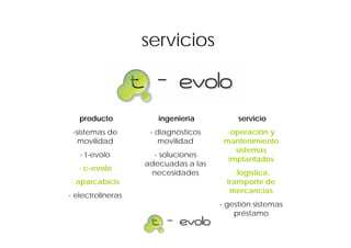 servicios



   producto           ingeniería          servicio
 -sistemas de       - diagnósticos     -operación y
   movilidad           movilidad      mantenimiento
                                         sistemas
   - t-evolo         - soluciones
                                       implantados
                   adecuadas a las
   - c-evolo
                    necesidades          - logística,
- aparcabicis                          transporte de
                                        mercancías
- electrolineras
                                     - gestión sistemas
                                         préstamo
 