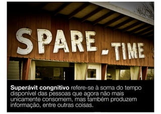 Superávit congnitivo refere-se à soma do tempo
disponível das pessoas que agora não mais
unicamente consomem, mas também produzem
informação, entre outras coisas.
 