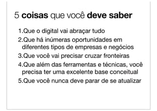 5 coisas que você deve saber
1.Que o digital vai abraçar tudo
2.Que há inúmeras oportunidades em
 diferentes tipos de empresas e negócios
3.Que você vai precisar cruzar fronteiras
4.Que além das ferramentas e técnicas, você
 precisa ter uma excelente base conceitual
5.Que você nunca deve parar de se atualizar
 
