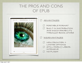THE PROS AND CONS
                              OF EPUB

                                 ADVANTAGES

                                  PORTABLE FORMAT
                                  BUILT-IN DISTRIBUTION
                                  AND DISCOVERABILITY
                                  THROUGH IBOOK STORE

                                 DISADVANTAGES

                                  NEW FRONTIER =
                                  LIMITED OPTIONS
                                  STILL FAIRLY LABOR-
                                  INTENSIVE
                                  NO FLASH



Friday, June 17, 2011
 