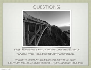 QUESTIONS?




                        EPUB: NWC2.HCCS.EDU/REVIEW/WINTER2011.EPUB
                         FLASH: NWC2.HCCS.EDU/REVIEW/WINTER2011

                  PRESENTATION AT: SLIDESHARE.NET/HAYMEST
              CONTACT: TOM.HAYMES@HCCS.EDU • LORI.GREIG@HCCS.EDU

Friday, June 17, 2011
 