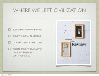 WHERE WE LEFT CIVILIZATION


                        5,000 PRINTED COPIES

                        COST AROUND $5000

                        LOCAL DISTRIBUTION

                        POOR PRINT QUALITY
                        DUE TO BUDGET
                        LIMITATIONS




Friday, June 17, 2011
 