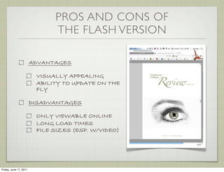 PROS AND CONS OF
                              THE FLASH VERSION

                        ADVANTAGES

                         VISUALLY APPEALING
                         ABILITY TO UPDATE ON THE
                         FLY

                        DISADVANTAGES

                         ONLY VIEWABLE ONLINE
                         LONG LOAD TIMES
                         FILE SIZES (ESP. W/VIDEO)




Friday, June 17, 2011
 