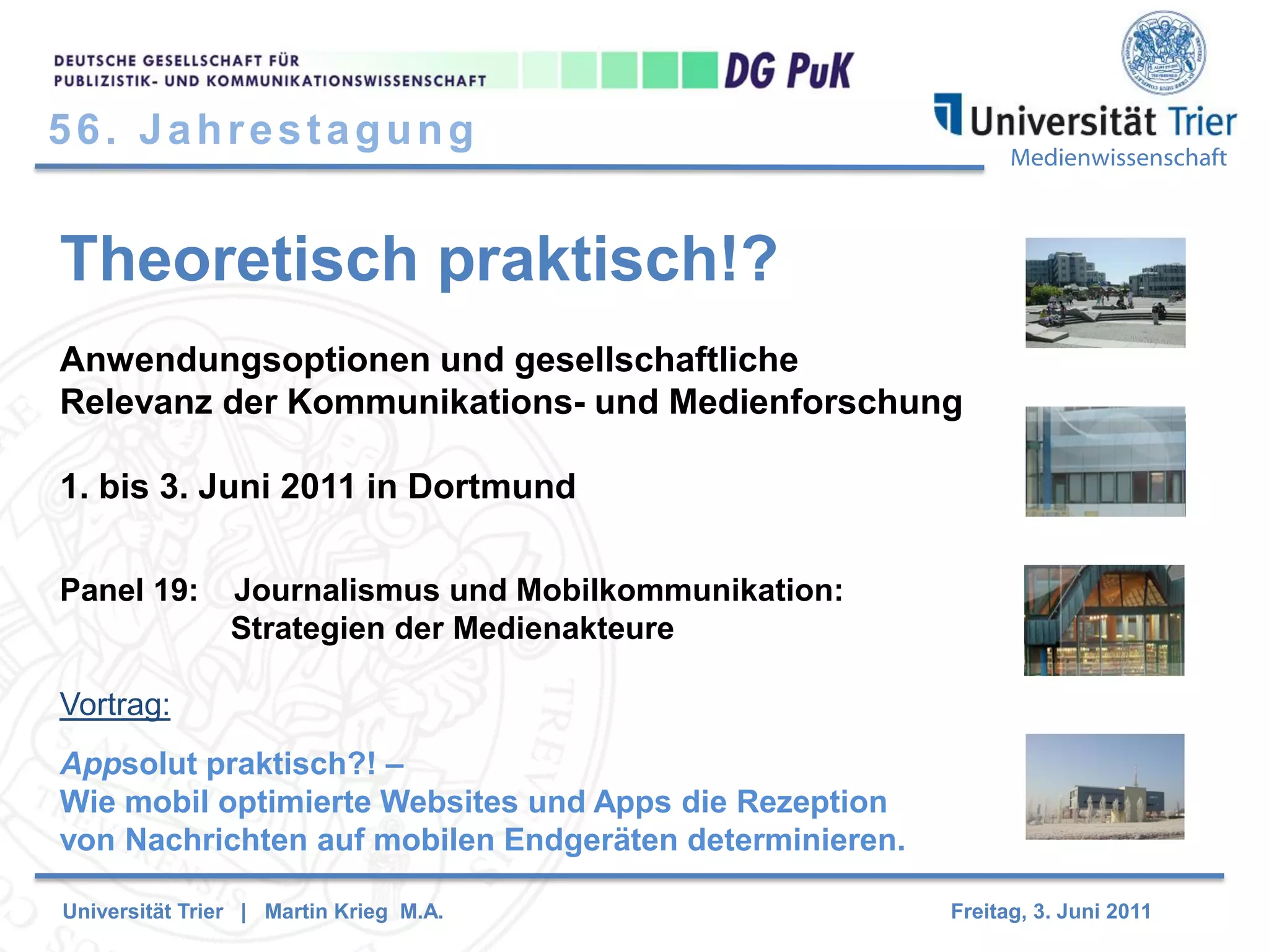 56. Jahrestagung

Medienwissenschaft

Theoretisch praktisch!?
Anwendungsoptionen und gesellschaftliche
Relevanz der Kommunikations- und Medienforschung
1. bis 3. Juni 2011 in Dortmund
Panel 19:

Journalismus und Mobilkommunikation:
Strategien der Medienakteure

Vortrag:
Appsolut praktisch?! –
Wie mobil optimierte Websites und Apps die Rezeption
von Nachrichten auf mobilen Endgeräten determinieren.
Universität Trier | Martin Krieg M.A.

Freitag, 3. Juni 2011

 