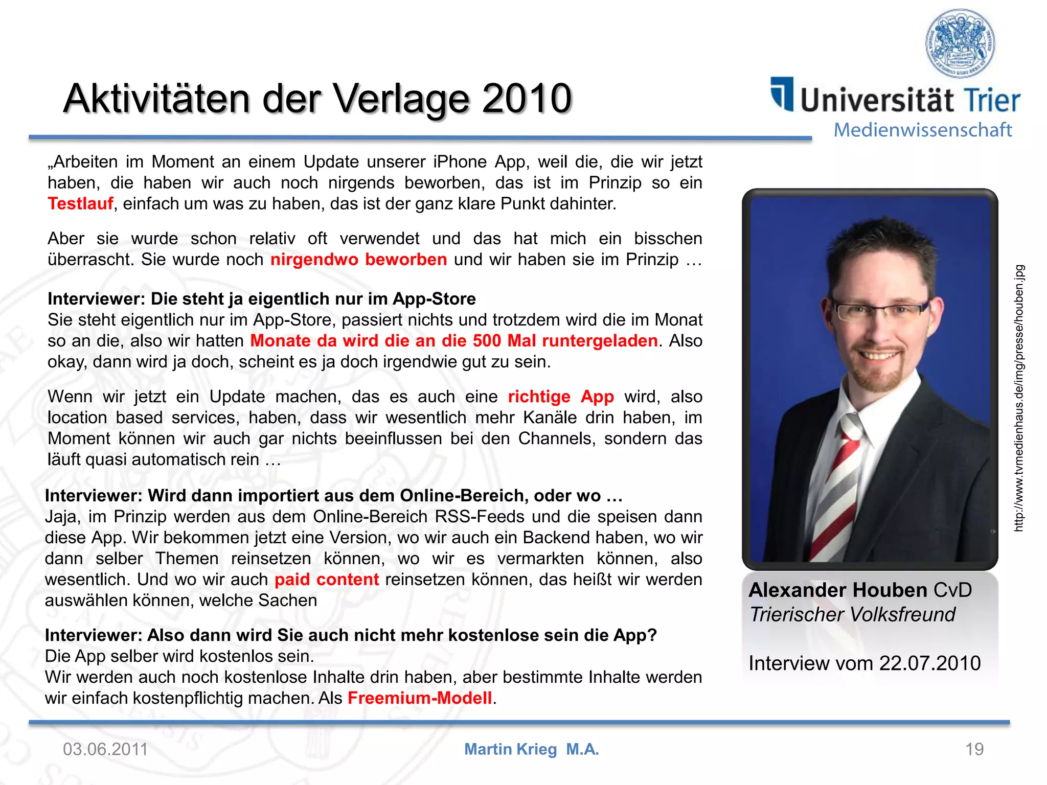 Aktivitäten der Verlage 2010

Medienwissenschaft

„Arbeiten im Moment an einem Update unserer iPhone App, weil die, die wir jetzt
haben, die haben wir auch noch nirgends beworben, das ist im Prinzip so ein
Testlauf, einfach um was zu haben, das ist der ganz klare Punkt dahinter.

http://www.tvmedienhaus.de/img/presse/houben.jpg

Aber sie wurde schon relativ oft verwendet und das hat mich ein bisschen
überrascht. Sie wurde noch nirgendwo beworben und wir haben sie im Prinzip …
Interviewer: Die steht ja eigentlich nur im App-Store
Sie steht eigentlich nur im App-Store, passiert nichts und trotzdem wird die im Monat
so an die, also wir hatten Monate da wird die an die 500 Mal runtergeladen. Also
okay, dann wird ja doch, scheint es ja doch irgendwie gut zu sein.
Wenn wir jetzt ein Update machen, das es auch eine richtige App wird, also
location based services, haben, dass wir wesentlich mehr Kanäle drin haben, im
Moment können wir auch gar nichts beeinflussen bei den Channels, sondern das
läuft quasi automatisch rein …
Interviewer: Wird dann importiert aus dem Online-Bereich, oder wo …
Jaja, im Prinzip werden aus dem Online-Bereich RSS-Feeds und die speisen dann
diese App. Wir bekommen jetzt eine Version, wo wir auch ein Backend haben, wo wir
dann selber Themen reinsetzen können, wo wir es vermarkten können, also
wesentlich. Und wo wir auch paid content reinsetzen können, das heißt wir werden
auswählen können, welche Sachen
Interviewer: Also dann wird Sie auch nicht mehr kostenlose sein die App?
Die App selber wird kostenlos sein.
Wir werden auch noch kostenlose Inhalte drin haben, aber bestimmte Inhalte werden
wir einfach kostenpflichtig machen. Als Freemium-Modell.

03.06.2011

Martin Krieg M.A.

Alexander Houben CvD
Trierischer Volksfreund
Interview vom 22.07.2010

19

 