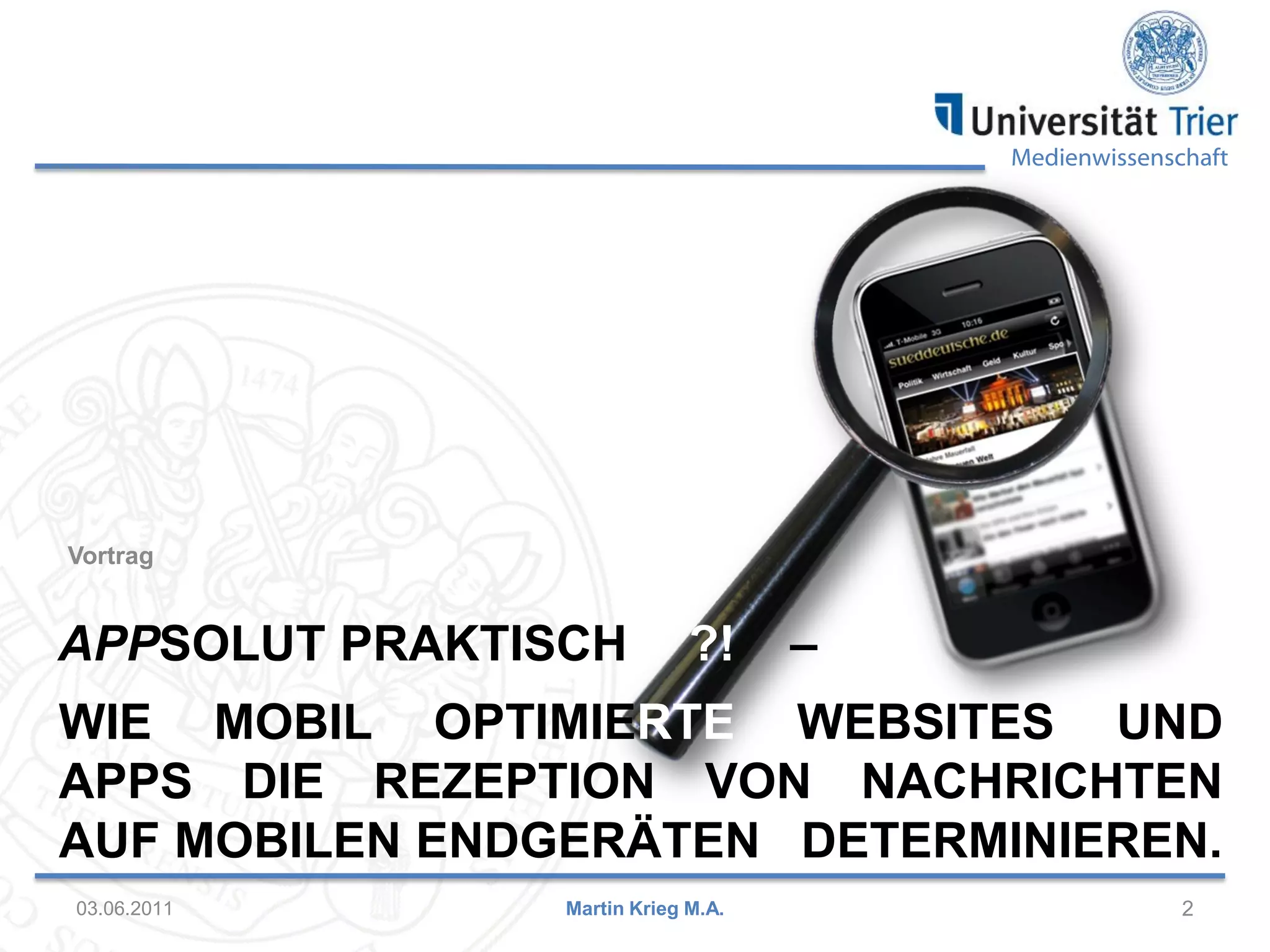 Medienwissenschaft

Vortrag

APPSOLUT PRAKTISCH

?!

–

WIE MOBIL OPTIMIERTE WEBSITES UND
APPS DIE REZEPTION VON NACHRICHTEN
AUF MOBILEN ENDGERÄTEN DETERMINIEREN.
03.06.2011

Martin Krieg M.A.

2

 