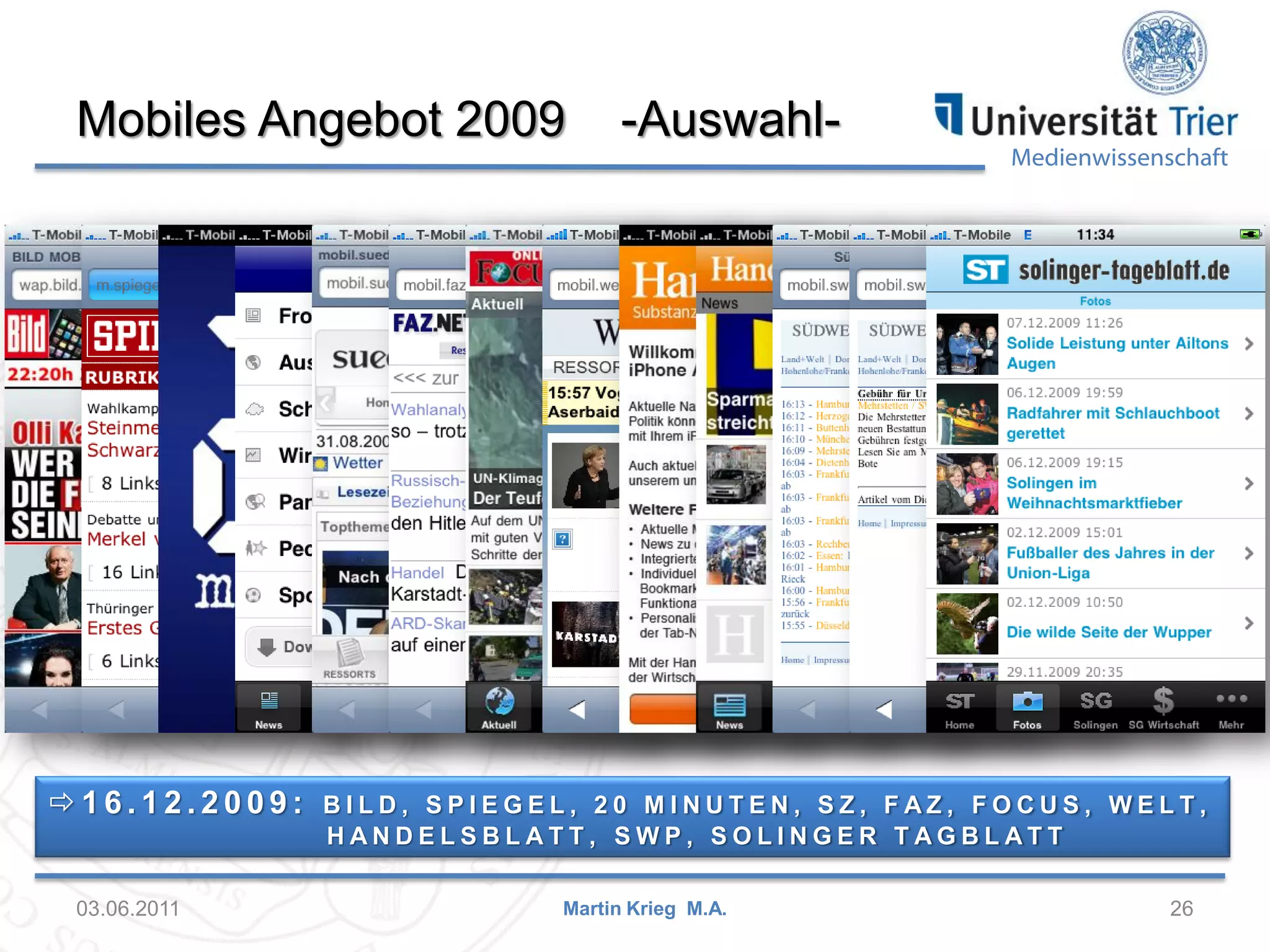 Mobiles Angebot 2009

16.12.2009:

03.06.2011

-Auswahl-

Medienwissenschaft

BILD, SPIEGEL, 20 MINUTEN, SZ, FAZ, FOCUS, WELT,
HANDELSBLATT, SWP, SOLINGER TAGBLATT
Martin Krieg M.A.

26

 