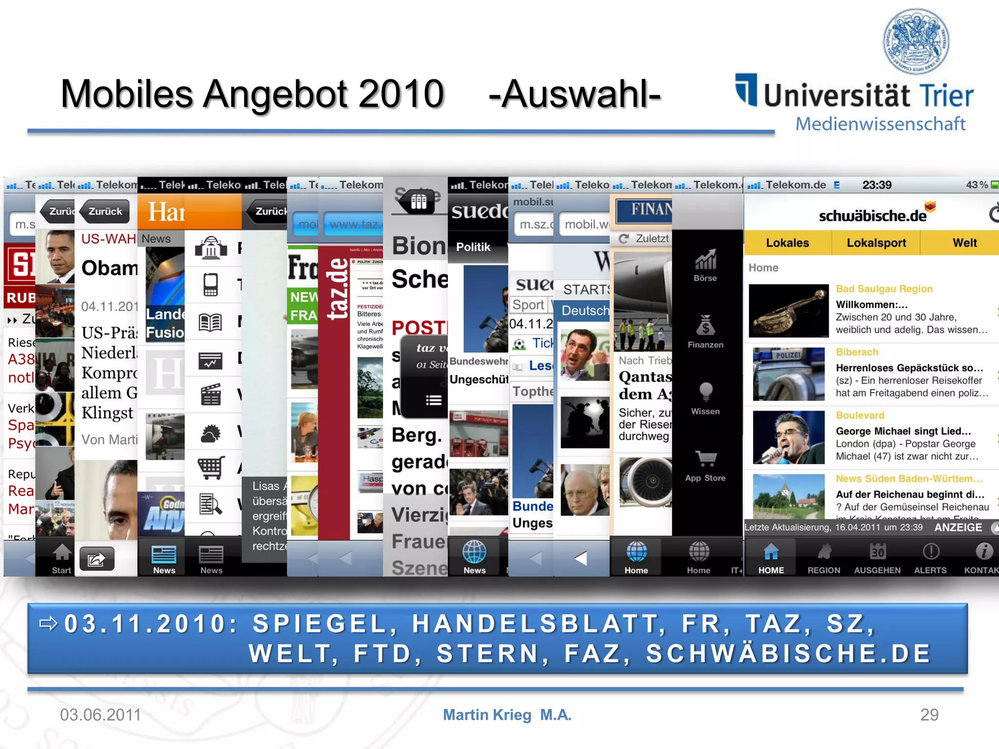 Mobiles Angebot 2010

-Auswahl-

Medienwissenschaft

 0 3 . 1 1 . 2 0 1 0 : S P I E G E L , H A N D E L S B L AT T, F R , TA Z , S Z ,
W E LT, F T D , S T E R N , F A Z , S C H W Ä B I S C H E . D E
03.06.2011

Martin Krieg M.A.

29

 