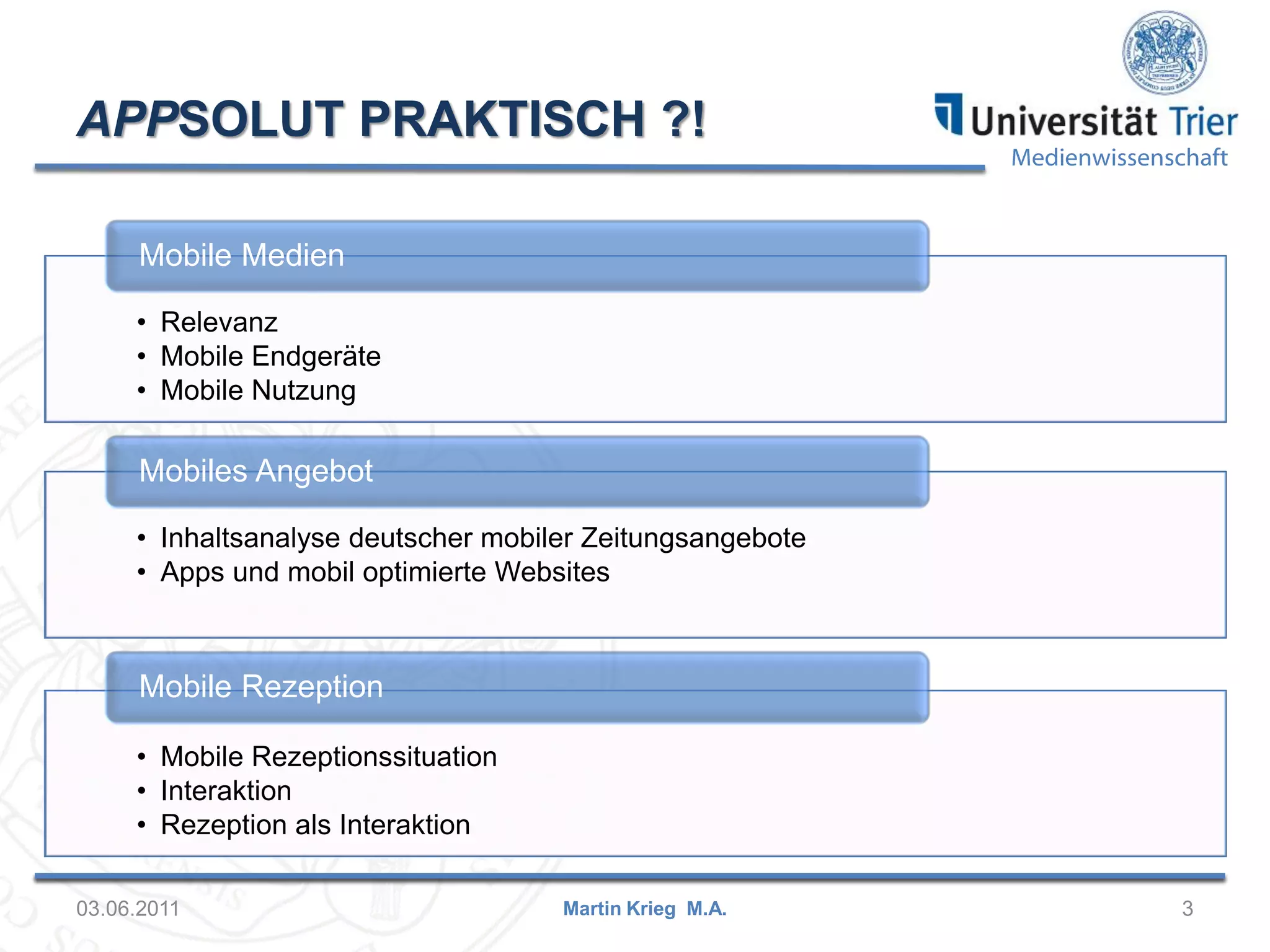 APPSOLUT PRAKTISCH ?!

Medienwissenschaft

Mobile Medien
• Relevanz
• Mobile Endgeräte
• Mobile Nutzung

Mobiles Angebot
• Inhaltsanalyse deutscher mobiler Zeitungsangebote
• Apps und mobil optimierte Websites

Mobile Rezeption
• Mobile Rezeptionssituation
• Interaktion
• Rezeption als Interaktion
03.06.2011

Martin Krieg M.A.

3

 