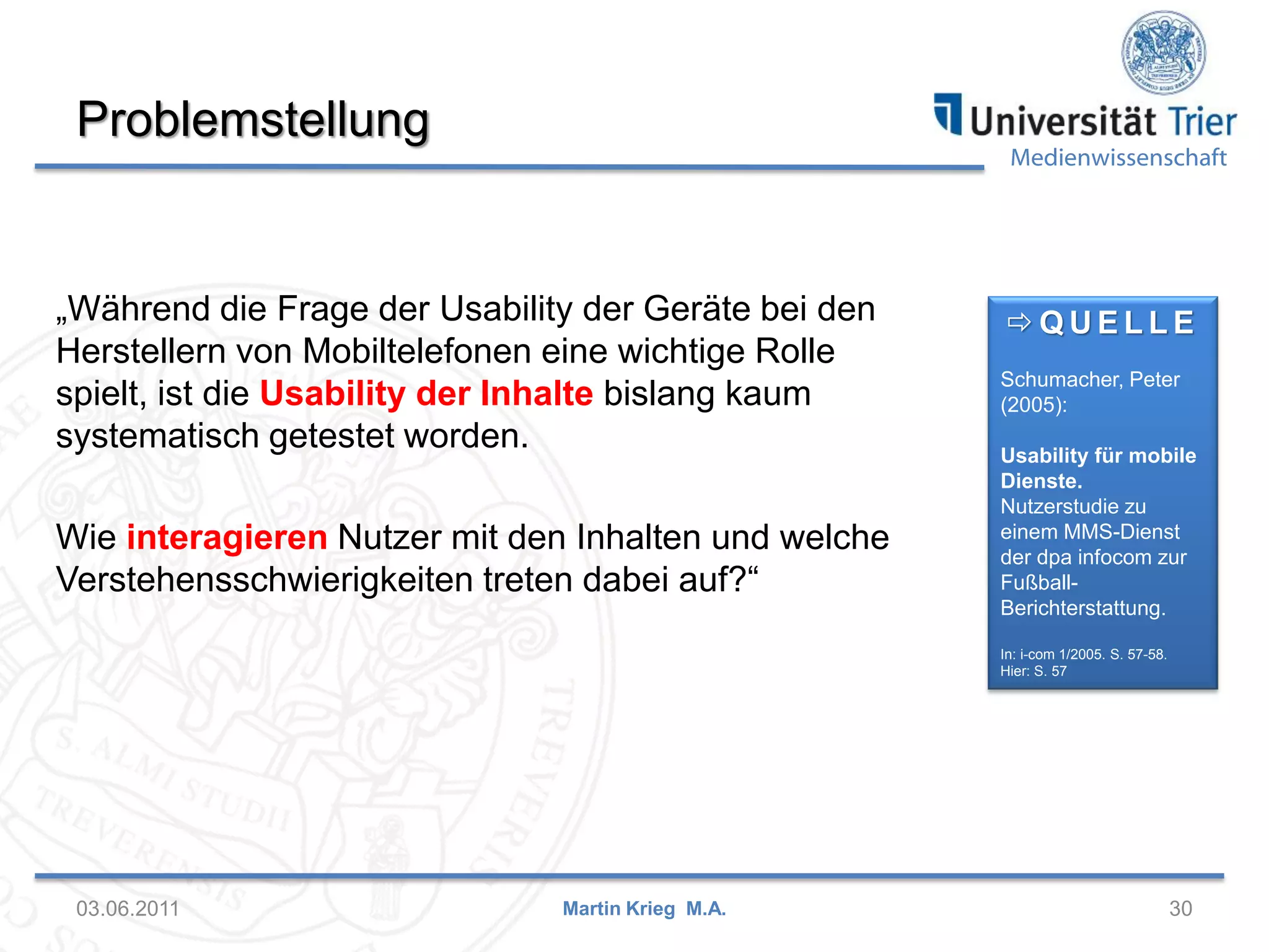 Problemstellung

Medienwissenschaft

„Während die Frage der Usability der Geräte bei den
Herstellern von Mobiltelefonen eine wichtige Rolle
spielt, ist die Usability der Inhalte bislang kaum
systematisch getestet worden.

Wie interagieren Nutzer mit den Inhalten und welche
Verstehensschwierigkeiten treten dabei auf?“

QUELLE
Schumacher, Peter
(2005):
Usability für mobile
Dienste.
Nutzerstudie zu
einem MMS-Dienst
der dpa infocom zur
FußballBerichterstattung.
In: i-com 1/2005. S. 57-58.
Hier: S. 57

03.06.2011

Martin Krieg M.A.

30

 