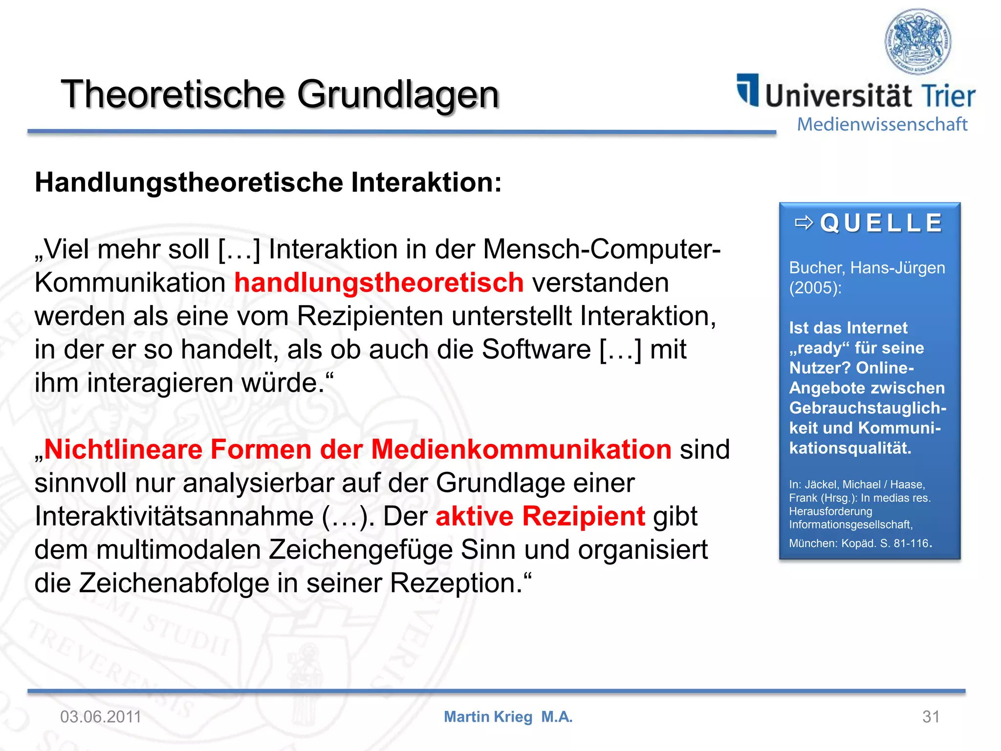 Theoretische Grundlagen

Medienwissenschaft

Handlungstheoretische Interaktion:

„Viel mehr soll […] Interaktion in der Mensch-ComputerKommunikation handlungstheoretisch verstanden
werden als eine vom Rezipienten unterstellt Interaktion,
in der er so handelt, als ob auch die Software […] mit
ihm interagieren würde.“
„Nichtlineare Formen der Medienkommunikation sind
sinnvoll nur analysierbar auf der Grundlage einer
Interaktivitätsannahme (…). Der aktive Rezipient gibt
dem multimodalen Zeichengefüge Sinn und organisiert
die Zeichenabfolge in seiner Rezeption.“

03.06.2011

Martin Krieg M.A.

QUELLE
Bucher, Hans-Jürgen
(2005):
Ist das Internet
„ready“ für seine
Nutzer? OnlineAngebote zwischen
Gebrauchstauglichkeit und Kommunikationsqualität.
In: Jäckel, Michael / Haase,
Frank (Hrsg.): In medias res.
Herausforderung
Informationsgesellschaft,
München: Kopäd. S. 81-116.

31

 