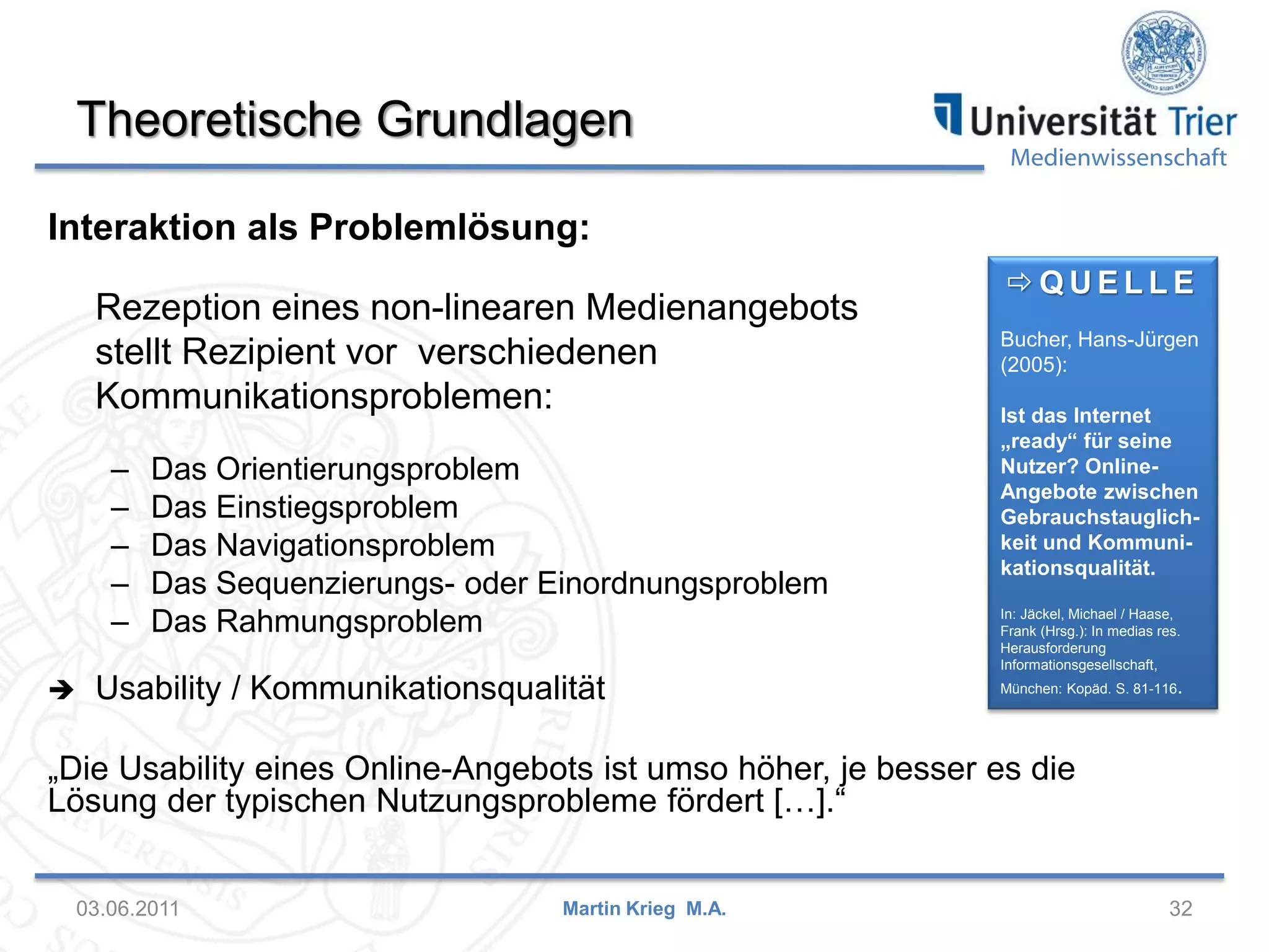 Theoretische Grundlagen

Medienwissenschaft

Interaktion als Problemlösung:
Rezeption eines non-linearen Medienangebots
stellt Rezipient vor verschiedenen
Kommunikationsproblemen:
–
–
–
–
–


Das Orientierungsproblem
Das Einstiegsproblem
Das Navigationsproblem
Das Sequenzierungs- oder Einordnungsproblem
Das Rahmungsproblem

Usability / Kommunikationsqualität

QUELLE
Bucher, Hans-Jürgen
(2005):
Ist das Internet
„ready“ für seine
Nutzer? OnlineAngebote zwischen
Gebrauchstauglichkeit und Kommunikationsqualität.
In: Jäckel, Michael / Haase,
Frank (Hrsg.): In medias res.
Herausforderung
Informationsgesellschaft,
München: Kopäd. S. 81-116.

„Die Usability eines Online-Angebots ist umso höher, je besser es die
Lösung der typischen Nutzungsprobleme fördert […].“
03.06.2011

Martin Krieg M.A.

32

 