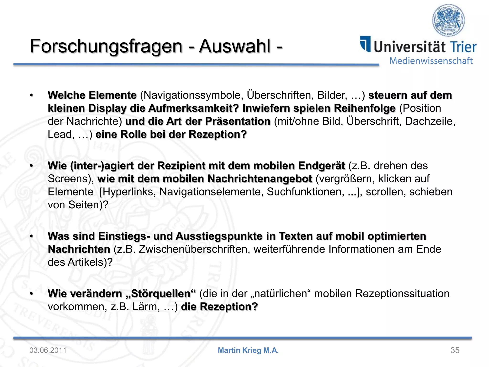 Forschungsfragen - Auswahl -

Medienwissenschaft

•

Welche Elemente (Navigationssymbole, Überschriften, Bilder, …) steuern auf dem
kleinen Display die Aufmerksamkeit? Inwiefern spielen Reihenfolge (Position
der Nachrichte) und die Art der Präsentation (mit/ohne Bild, Überschrift, Dachzeile,
Lead, …) eine Rolle bei der Rezeption?

•

Wie (inter-)agiert der Rezipient mit dem mobilen Endgerät (z.B. drehen des
Screens), wie mit dem mobilen Nachrichtenangebot (vergrößern, klicken auf
Elemente [Hyperlinks, Navigationselemente, Suchfunktionen, ...], scrollen, schieben
von Seiten)?

•

Was sind Einstiegs- und Ausstiegspunkte in Texten auf mobil optimierten
Nachrichten (z.B. Zwischenüberschriften, weiterführende Informationen am Ende
des Artikels)?

•

Wie verändern „Störquellen“ (die in der „natürlichen“ mobilen Rezeptionssituation
vorkommen, z.B. Lärm, …) die Rezeption?

03.06.2011

Martin Krieg M.A.

35

 
